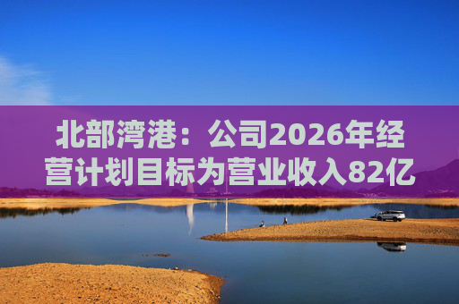 北部湾港：公司2026年经营计划目标为营业收入82亿元，同比增长7.70%  第1张