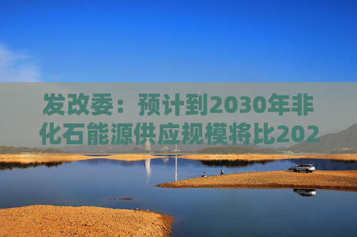 发改委：预计到2030年非化石能源供应规模将比2025年显著增长 2035年比2025年实现倍增