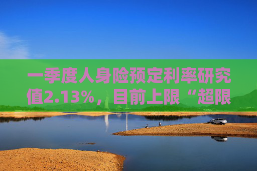 一季度人身险预定利率研究值2.13%，目前上限“超限”12BP