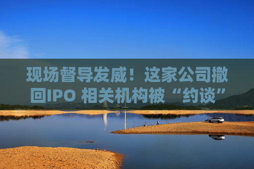 现场督导发威！这家公司撤回IPO 相关机构被“约谈”