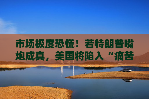 市场极度恐慌！若特朗普嘴炮成真，美国将陷入“痛苦漩涡”