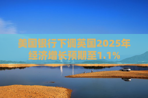 美国银行下调英国2025年经济增长预期至1.1%