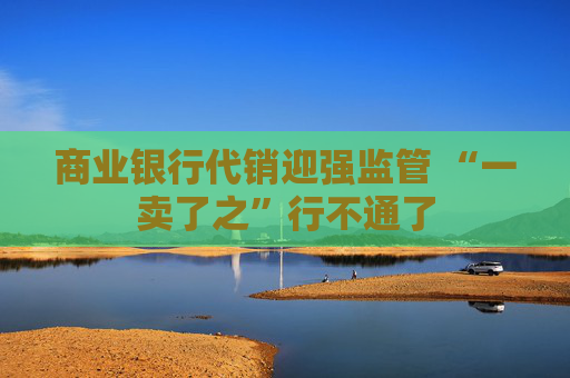 商业银行代销迎强监管 “一卖了之”行不通了  第1张