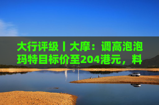 大行评级丨大摩:调高泡泡玛特目标价至204港元,料Labubu 3.0带动销售续强