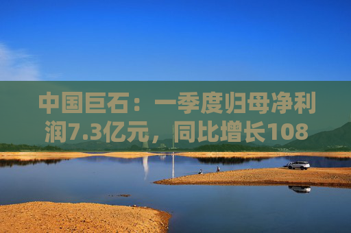 中国巨石：一季度归母净利润7.3亿元，同比增长108.52%