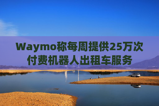 Waymo称每周提供25万次付费机器人出租车服务