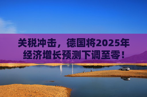 关税冲击,德国将2025年经济增长预测下调至零!