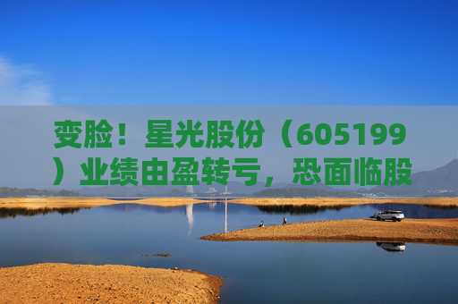 变脸！星光股份（605199）业绩由盈转亏，恐面临股民索赔