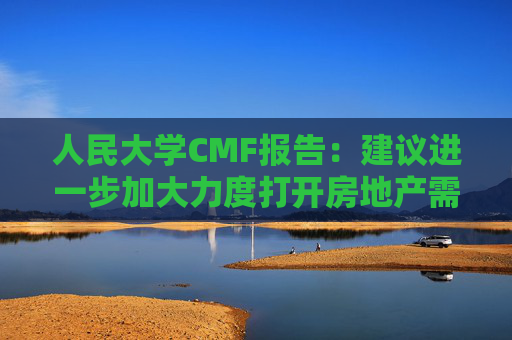 人民大学CMF报告:建议进一步加大力度打开房地产需求端限制性政策