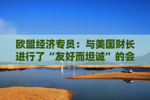 欧盟经济专员：与美国财长进行了“友好而坦诚”的会晤
