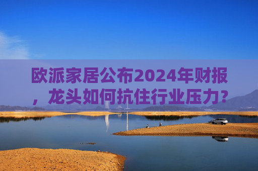 欧派家居公布2024年财报,龙头如何抗住行业压力?要做大家居平台,但“不与装企争利”