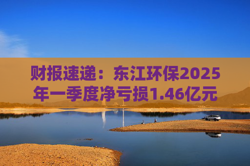 财报速递：东江环保2025年一季度净亏损1.46亿元  第1张