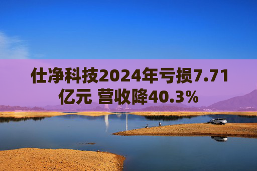 仕净科技2024年亏损7.71亿元 营收降40.3%