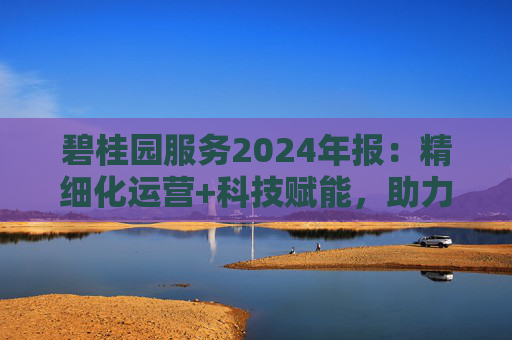 碧桂园服务2024年报:精细化运营+科技赋能,助力质效双升