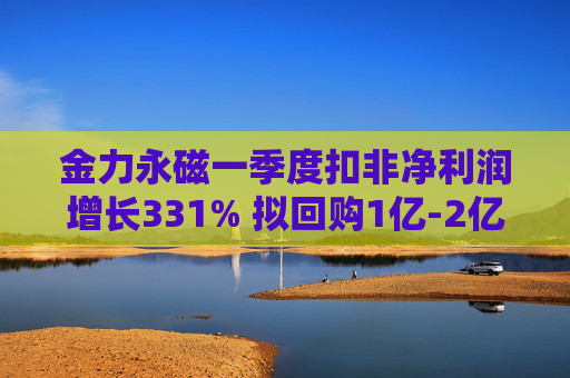 金力永磁一季度扣非净利润增长331% 拟回购1亿-2亿元公司股份用于注销  第1张