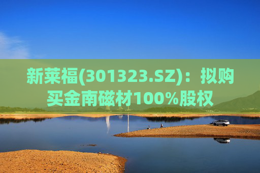 新莱福(301323.SZ):拟购买金南磁材100%股权
