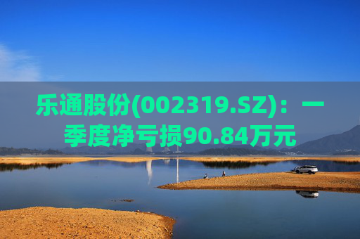 乐通股份(002319.SZ)：一季度净亏损90.84万元