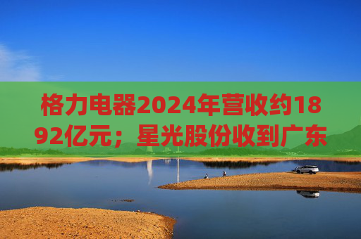 格力电器2024年营收约1892亿元；星光股份收到广东证监局警示函 | 公告精选