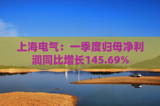 上海电气：一季度归母净利润同比增长145.69%