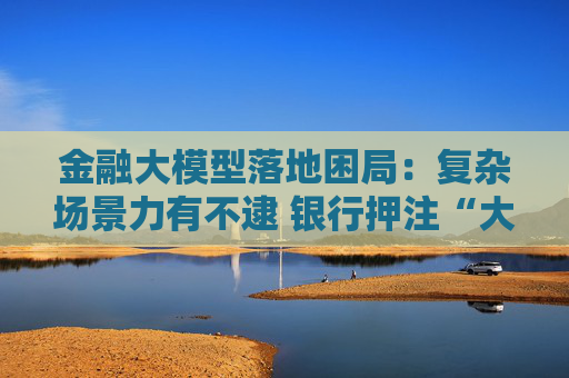 金融大模型落地困局:复杂场景力有不逮 银行押注“大小模型”组合