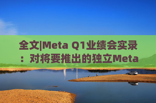全文|Meta Q1业绩会实录：对将要推出的独立Meta AI应用感到兴奋与期待