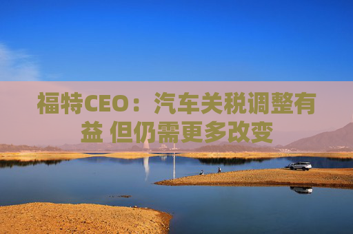 福特CEO:汽车关税调整有益 但仍需更多改变