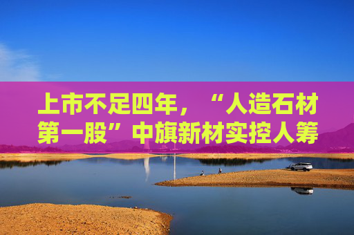 上市不足四年,“人造石材第一股”中旗新材实控人筹划控制权变更,归母净利润已连续下滑