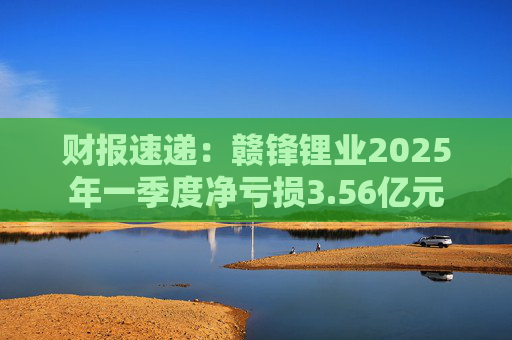 财报速递：赣锋锂业2025年一季度净亏损3.56亿元
