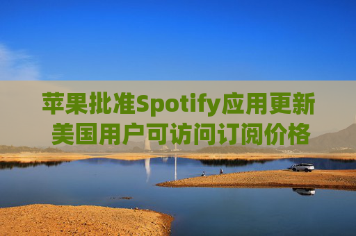 苹果批准Spotify应用更新 美国用户可访问订阅价格与外部支付链接