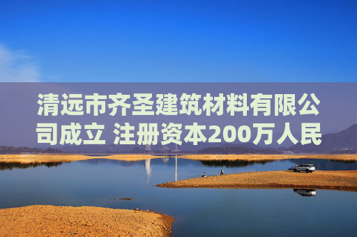 清远市齐圣建筑材料有限公司成立 注册资本200万人民币 第1张 清远市齐圣建筑材料有限公司成立 注册资本200万人民币 第1张