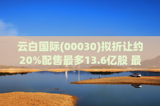 云白国际(00030)拟折让约20%配售最多13.6亿股 最高估计所得款项净额将约1.56亿港元