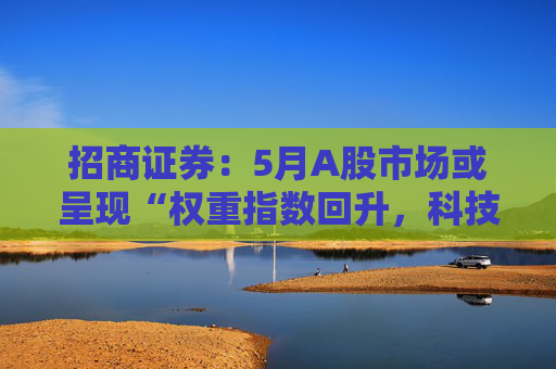 招商证券:5月A股市场或呈现“权重指数回升,科技成长活跃”的格局
