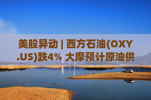美股异动 | 西方石油(OXY.US)跌4% 大摩预计原油供应过剩局面将恶化