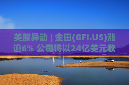 美股异动 | 金田(GFI.US)涨逾6% 公司将以24亿美元收购Gold Road