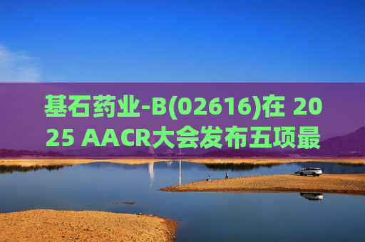 基石药业-B(02616)在 2025 AACR大会发布五项最新研究成果
