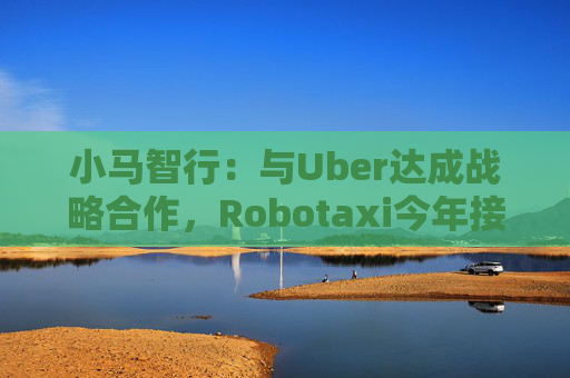 小马智行：与Uber达成战略合作，Robotaxi今年接入Uber平台