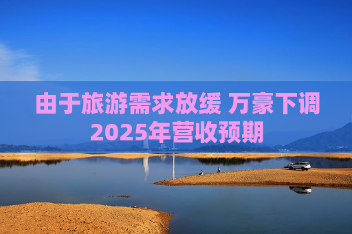 由于旅游需求放缓 万豪下调2025年营收预期