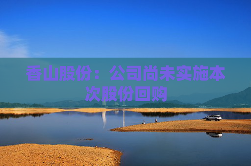 香山股份:公司尚未实施本次股份回购