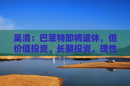 吴清:巴菲特即将退休,但价值投资、长期投资、理性投资、努力回报投资者等理念不会退休