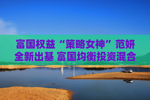 富国权益“策略女神”范妍全新出基 富国均衡投资混合型基金5月12日首发