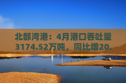 北部湾港：4月港口吞吐量3174.52万吨，同比增20.32%！2025年累计吞吐量为1.12亿吨，同比增长14.89%