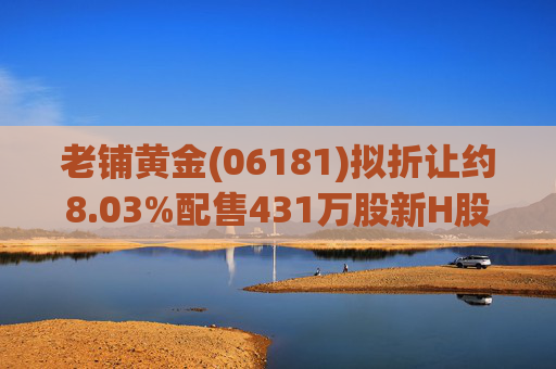老铺黄金(06181)拟折让约8.03%配售431万股新H股 净筹约26.98亿港元