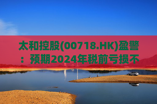 太和控股(00718.HK)盈警：预期2024年税前亏损不少于约9亿港元