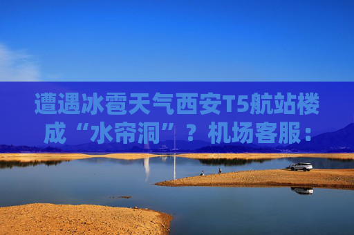 遭遇冰雹天气西安T5航站楼成“水帘洞”？机场客服：目前航班运行基本正常