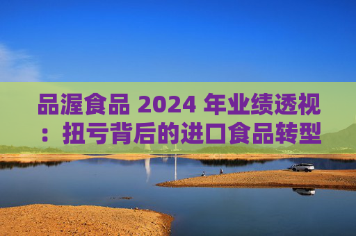 品渥食品 2024 年业绩透视:扭亏背后的进口食品转型之痛