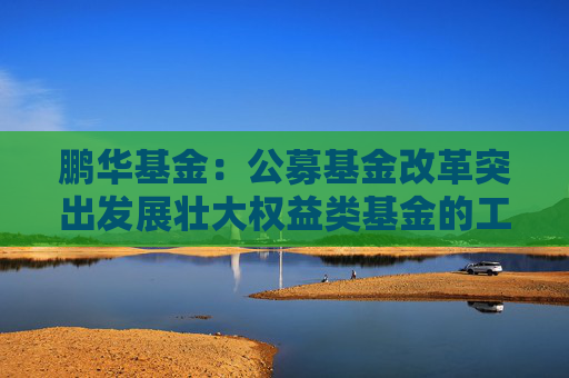 鹏华基金：公募基金改革突出发展壮大权益类基金的工作导向，权益投资规模与稳定性将进一步提高