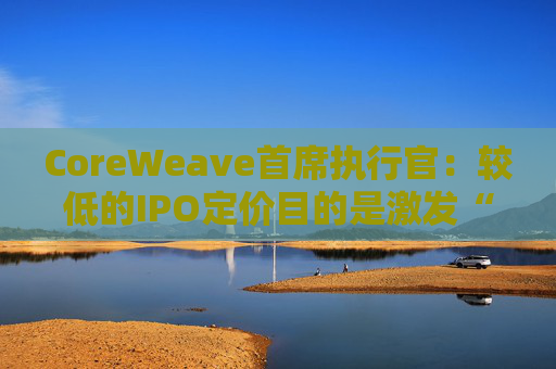 CoreWeave首席执行官:较低的IPO定价目的是激发“购买兴趣”