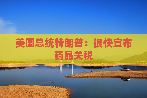 美国总统特朗普:很快宣布药品关税