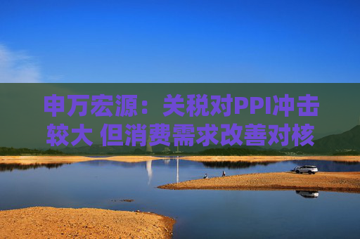 申万宏源:关税对PPI冲击较大 但消费需求改善对核心CPI形成较大支撑