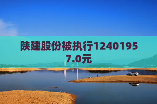 陕建股份被执行12401957.0元  第1张